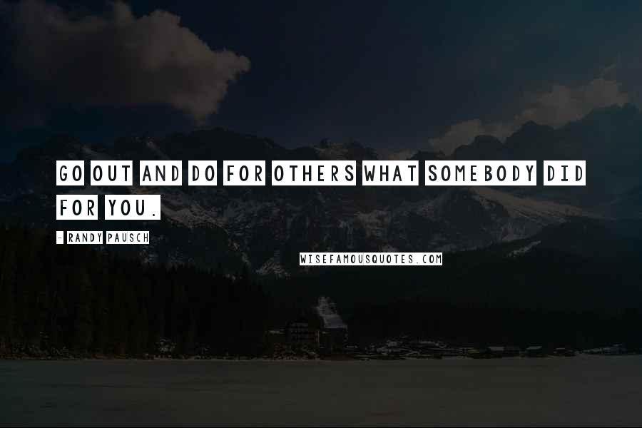 Randy Pausch Quotes: Go out and do for others what somebody did for you.