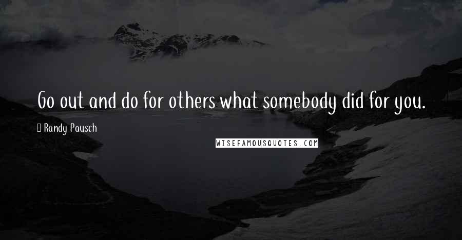 Randy Pausch Quotes: Go out and do for others what somebody did for you.