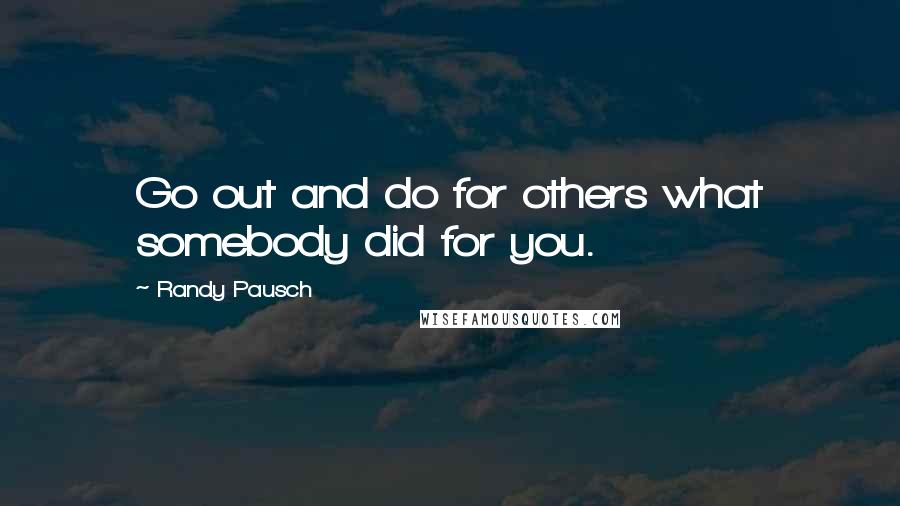 Randy Pausch Quotes: Go out and do for others what somebody did for you.