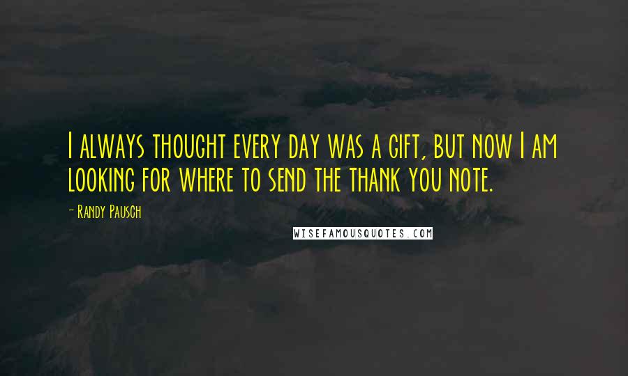 Randy Pausch Quotes: I always thought every day was a gift, but now I am looking for where to send the thank you note.