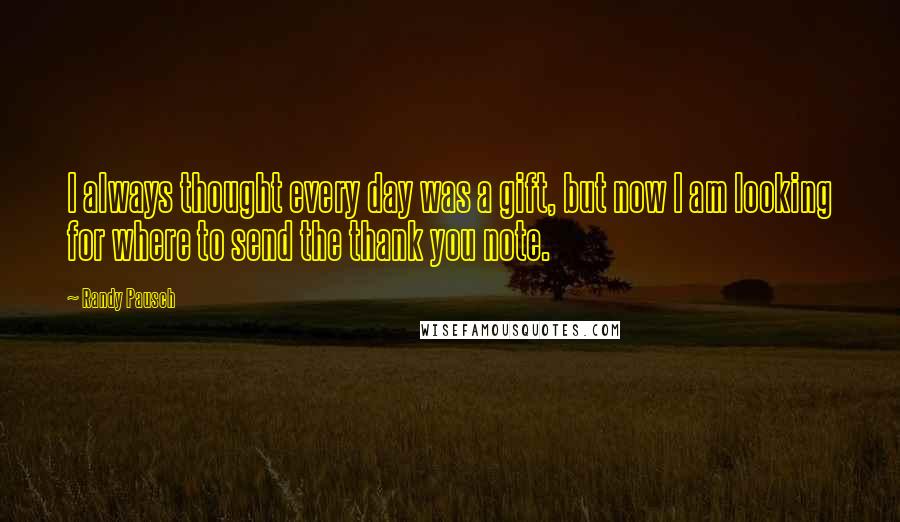 Randy Pausch Quotes: I always thought every day was a gift, but now I am looking for where to send the thank you note.