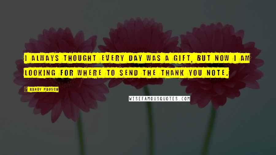 Randy Pausch Quotes: I always thought every day was a gift, but now I am looking for where to send the thank you note.