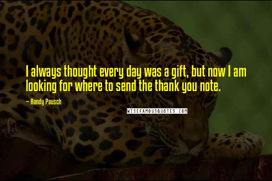 Randy Pausch Quotes: I always thought every day was a gift, but now I am looking for where to send the thank you note.