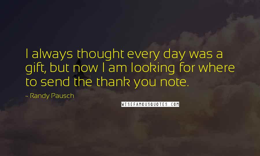 Randy Pausch Quotes: I always thought every day was a gift, but now I am looking for where to send the thank you note.