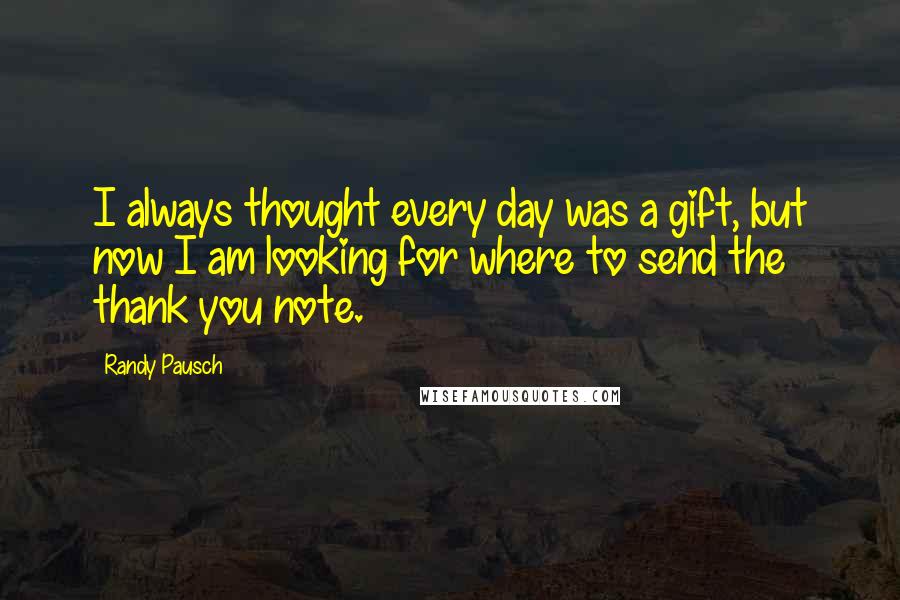 Randy Pausch Quotes: I always thought every day was a gift, but now I am looking for where to send the thank you note.
