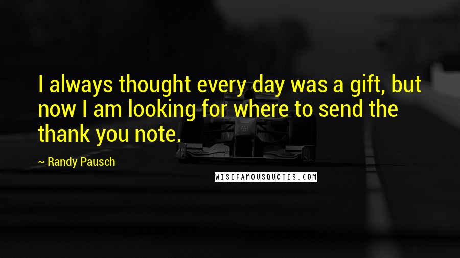 Randy Pausch Quotes: I always thought every day was a gift, but now I am looking for where to send the thank you note.