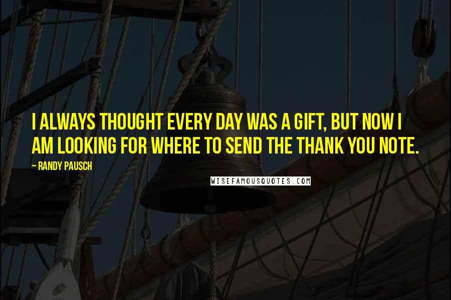 Randy Pausch Quotes: I always thought every day was a gift, but now I am looking for where to send the thank you note.