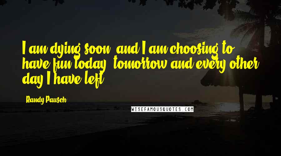 Randy Pausch Quotes: I am dying soon, and I am choosing to have fun today, tomorrow and every other day I have left.