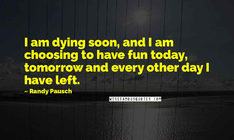 Randy Pausch Quotes: I am dying soon, and I am choosing to have fun today, tomorrow and every other day I have left.
