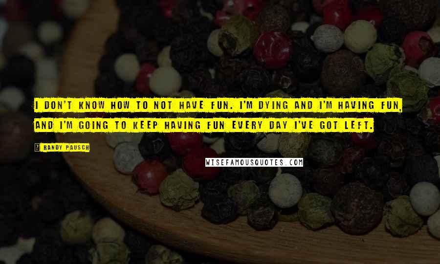 Randy Pausch Quotes: I don't know how to not have fun. I'm dying and I'm having fun, and I'm going to keep having fun every day I've got left.