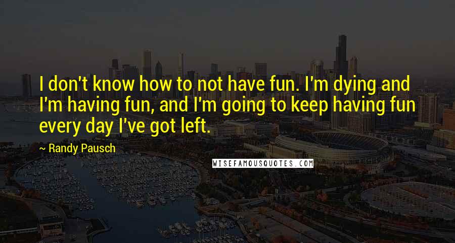 Randy Pausch Quotes: I don't know how to not have fun. I'm dying and I'm having fun, and I'm going to keep having fun every day I've got left.