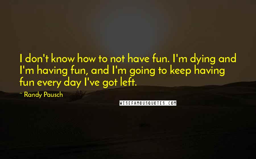 Randy Pausch Quotes: I don't know how to not have fun. I'm dying and I'm having fun, and I'm going to keep having fun every day I've got left.