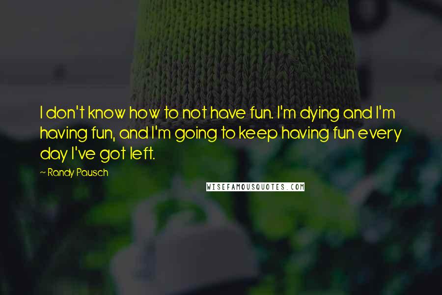 Randy Pausch Quotes: I don't know how to not have fun. I'm dying and I'm having fun, and I'm going to keep having fun every day I've got left.
