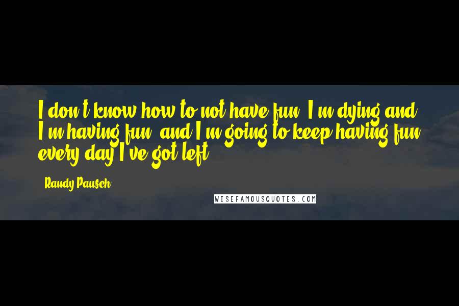 Randy Pausch Quotes: I don't know how to not have fun. I'm dying and I'm having fun, and I'm going to keep having fun every day I've got left.