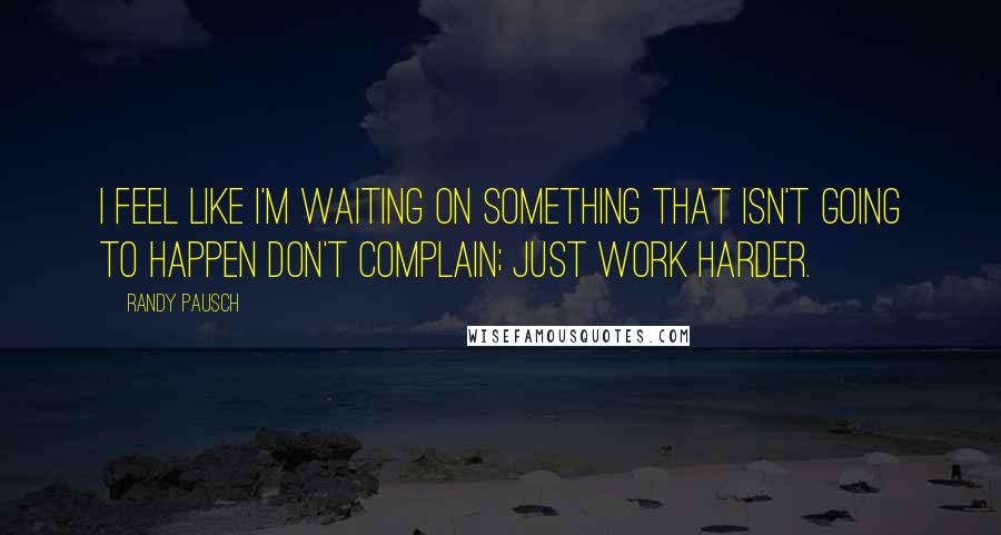 Randy Pausch Quotes: I feel like I'm waiting on something that isn't going to happen Don't complain; just work harder.