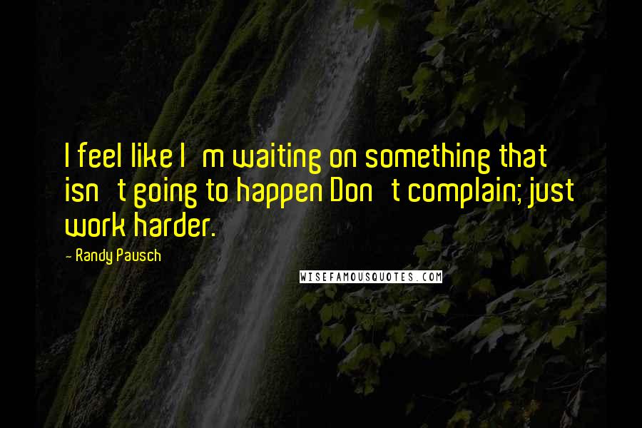 Randy Pausch Quotes: I feel like I'm waiting on something that isn't going to happen Don't complain; just work harder.