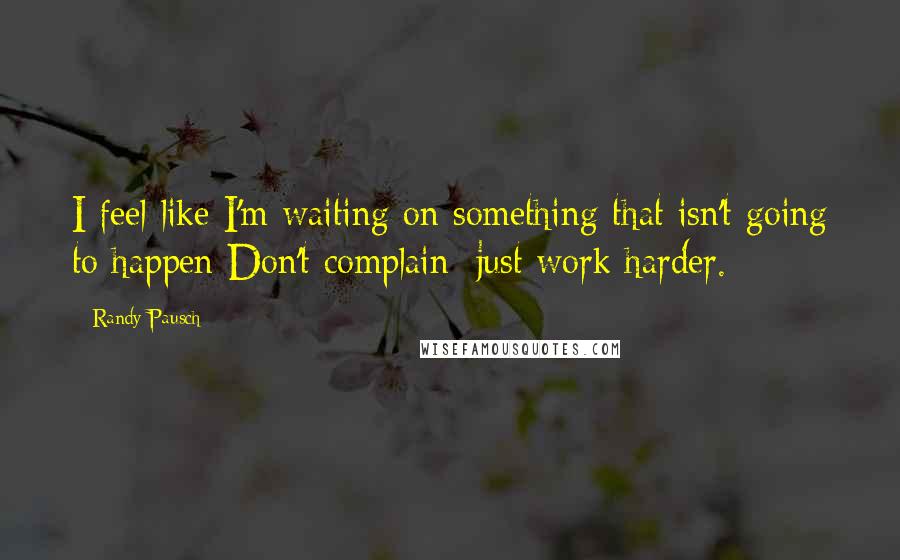 Randy Pausch Quotes: I feel like I'm waiting on something that isn't going to happen Don't complain; just work harder.