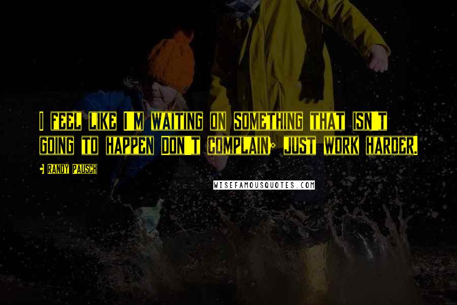 Randy Pausch Quotes: I feel like I'm waiting on something that isn't going to happen Don't complain; just work harder.