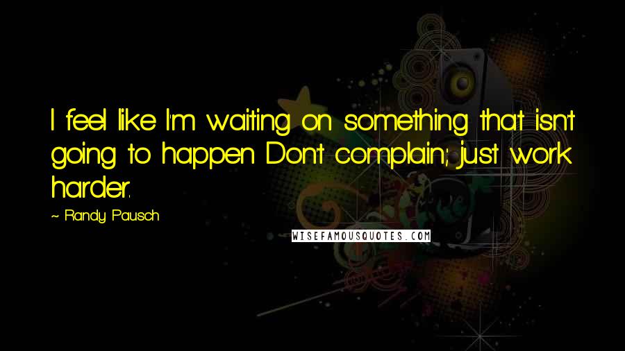 Randy Pausch Quotes: I feel like I'm waiting on something that isn't going to happen Don't complain; just work harder.