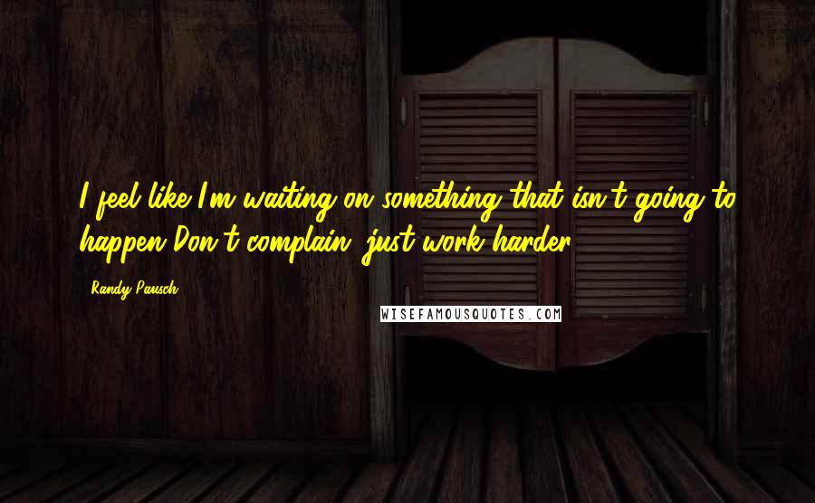 Randy Pausch Quotes: I feel like I'm waiting on something that isn't going to happen Don't complain; just work harder.