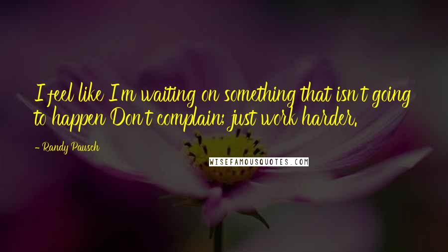 Randy Pausch Quotes: I feel like I'm waiting on something that isn't going to happen Don't complain; just work harder.