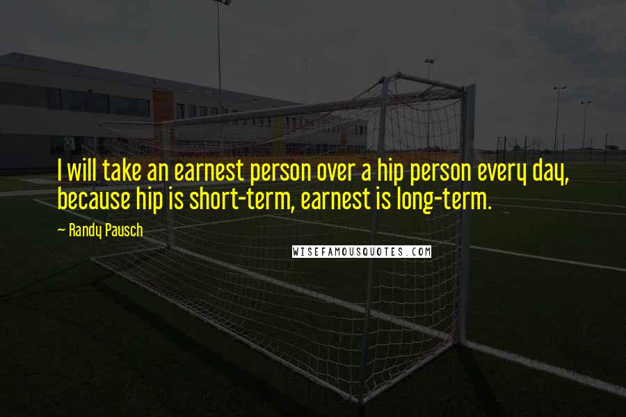 Randy Pausch Quotes: I will take an earnest person over a hip person every day, because hip is short-term, earnest is long-term.