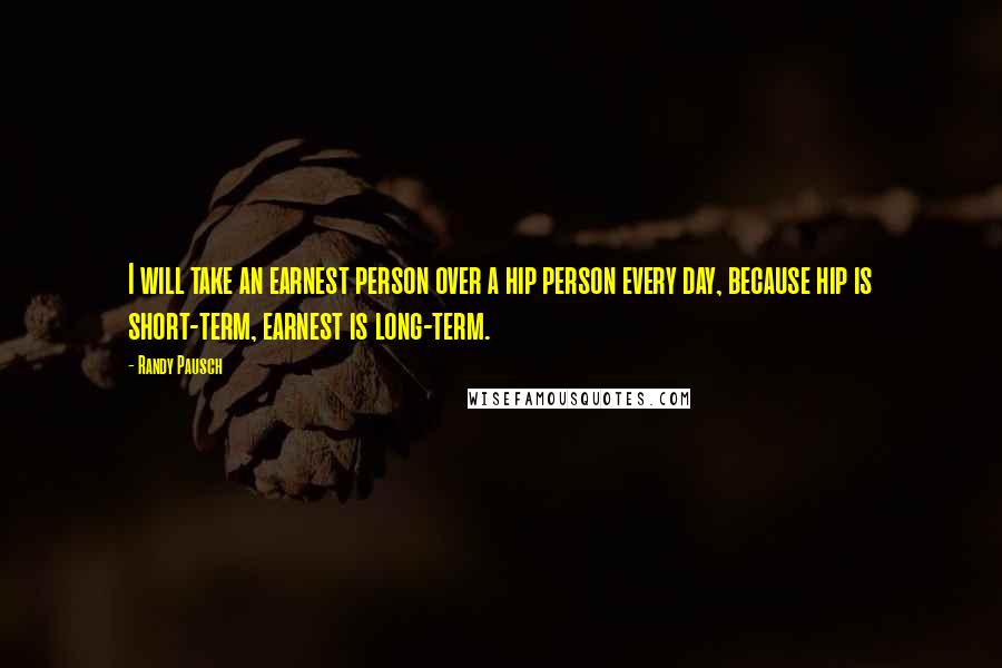 Randy Pausch Quotes: I will take an earnest person over a hip person every day, because hip is short-term, earnest is long-term.