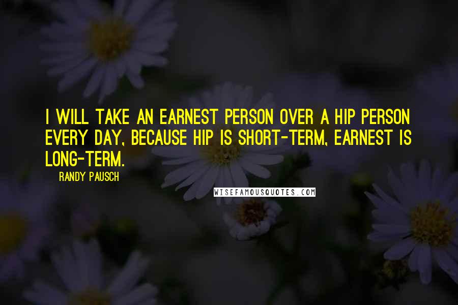 Randy Pausch Quotes: I will take an earnest person over a hip person every day, because hip is short-term, earnest is long-term.