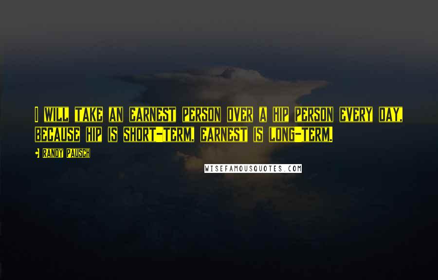 Randy Pausch Quotes: I will take an earnest person over a hip person every day, because hip is short-term, earnest is long-term.