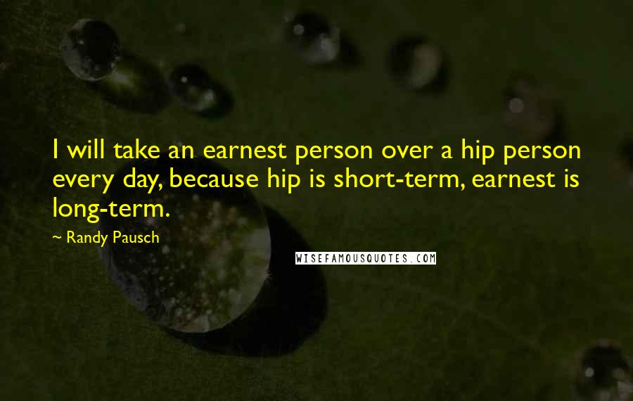 Randy Pausch Quotes: I will take an earnest person over a hip person every day, because hip is short-term, earnest is long-term.