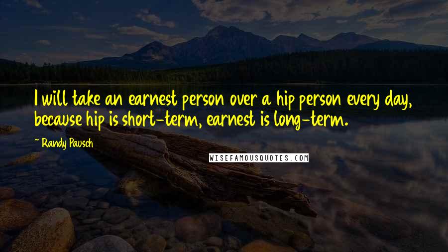 Randy Pausch Quotes: I will take an earnest person over a hip person every day, because hip is short-term, earnest is long-term.