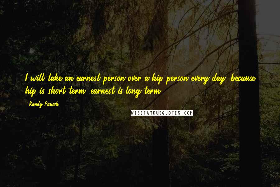 Randy Pausch Quotes: I will take an earnest person over a hip person every day, because hip is short-term, earnest is long-term.