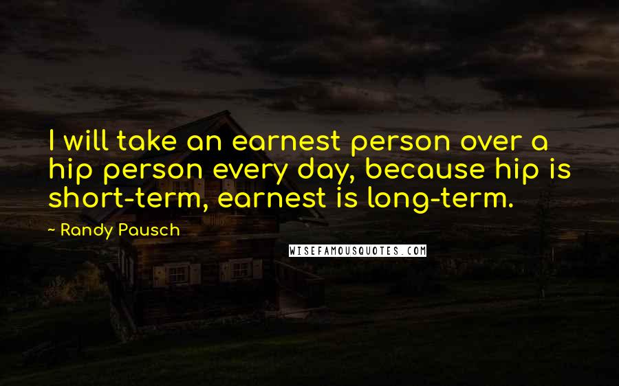 Randy Pausch Quotes: I will take an earnest person over a hip person every day, because hip is short-term, earnest is long-term.