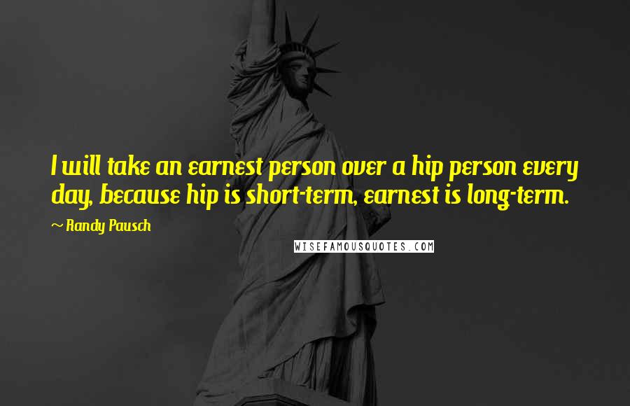 Randy Pausch Quotes: I will take an earnest person over a hip person every day, because hip is short-term, earnest is long-term.