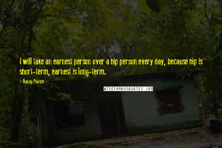 Randy Pausch Quotes: I will take an earnest person over a hip person every day, because hip is short-term, earnest is long-term.