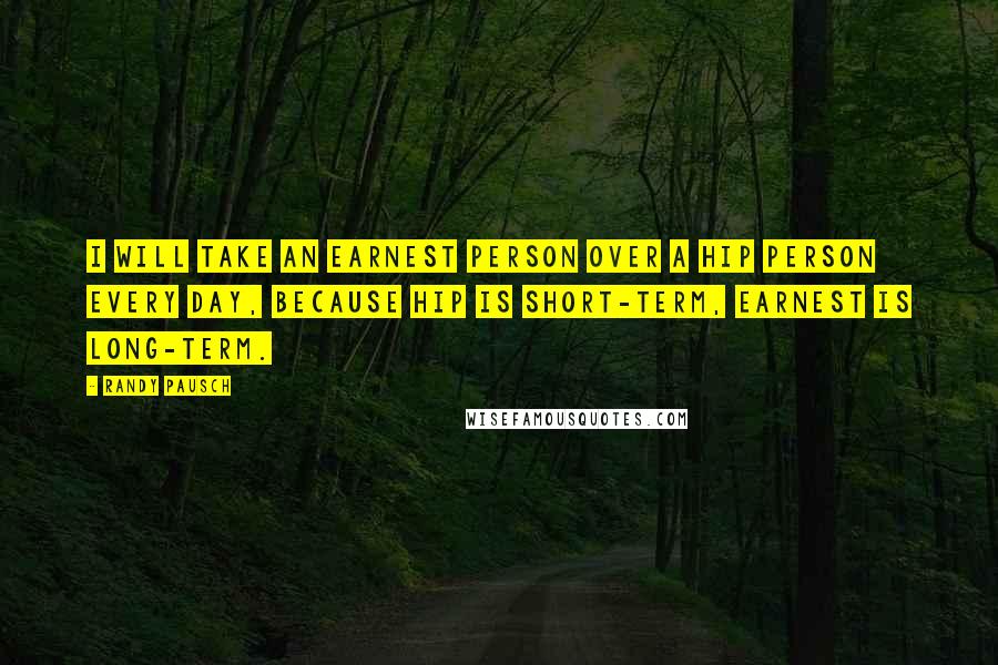 Randy Pausch Quotes: I will take an earnest person over a hip person every day, because hip is short-term, earnest is long-term.