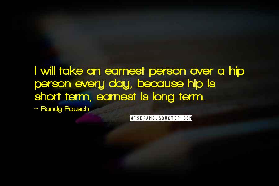 Randy Pausch Quotes: I will take an earnest person over a hip person every day, because hip is short-term, earnest is long-term.