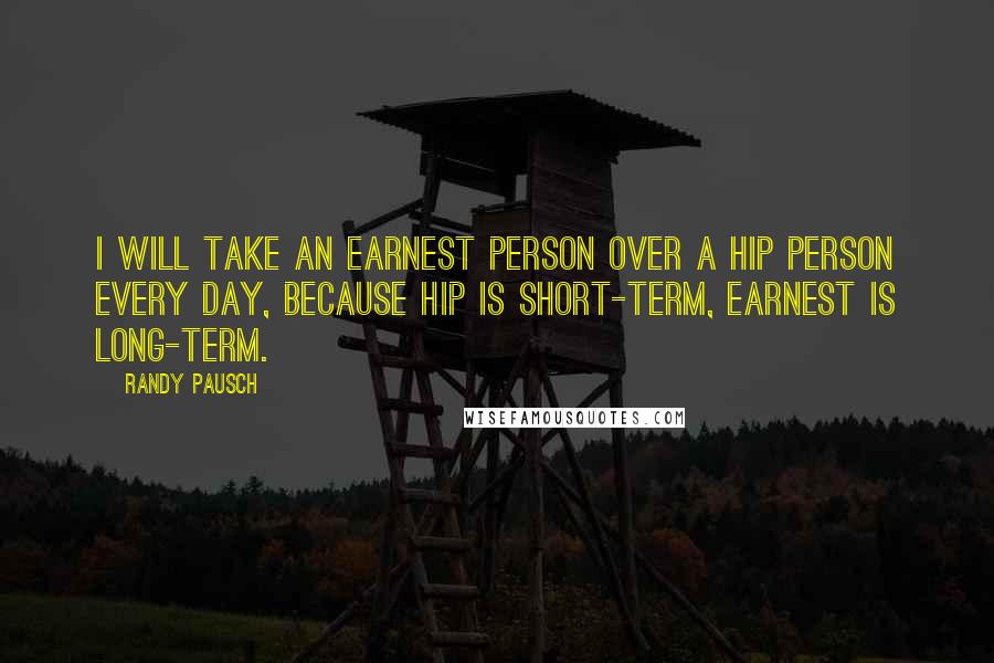 Randy Pausch Quotes: I will take an earnest person over a hip person every day, because hip is short-term, earnest is long-term.