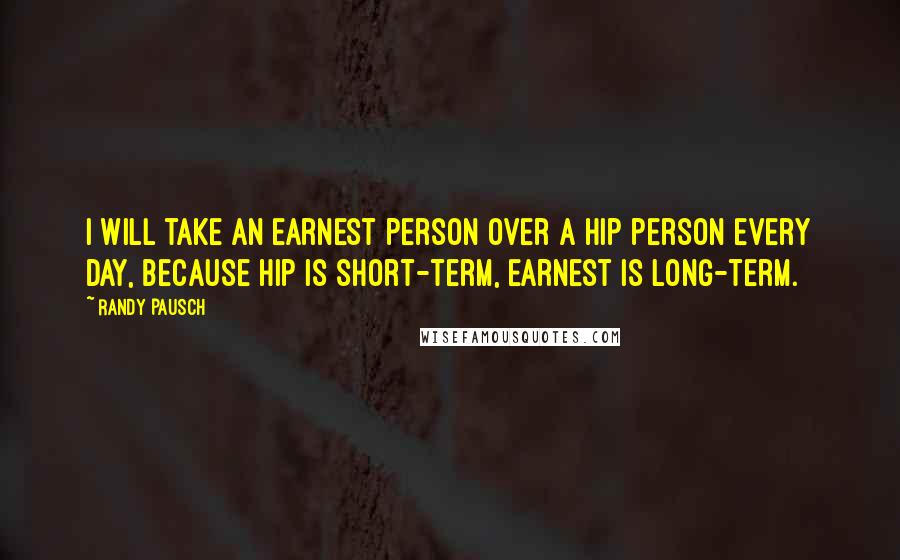 Randy Pausch Quotes: I will take an earnest person over a hip person every day, because hip is short-term, earnest is long-term.