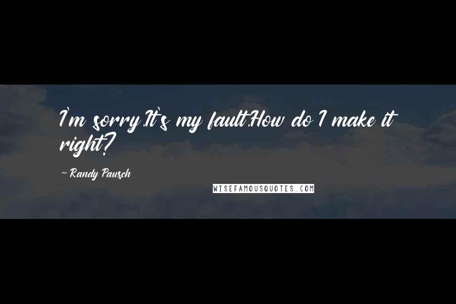 Randy Pausch Quotes: I'm sorry.It's my fault.How do I make it right?