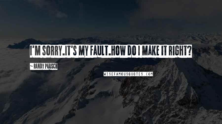 Randy Pausch Quotes: I'm sorry.It's my fault.How do I make it right?