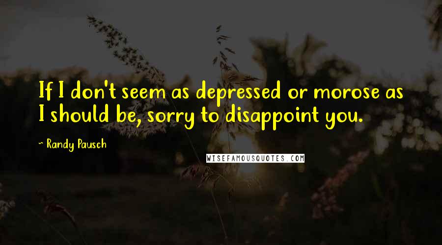 Randy Pausch Quotes: If I don't seem as depressed or morose as I should be, sorry to disappoint you.