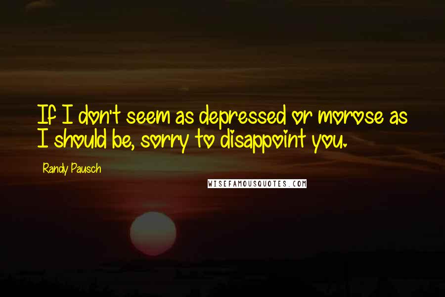 Randy Pausch Quotes: If I don't seem as depressed or morose as I should be, sorry to disappoint you.