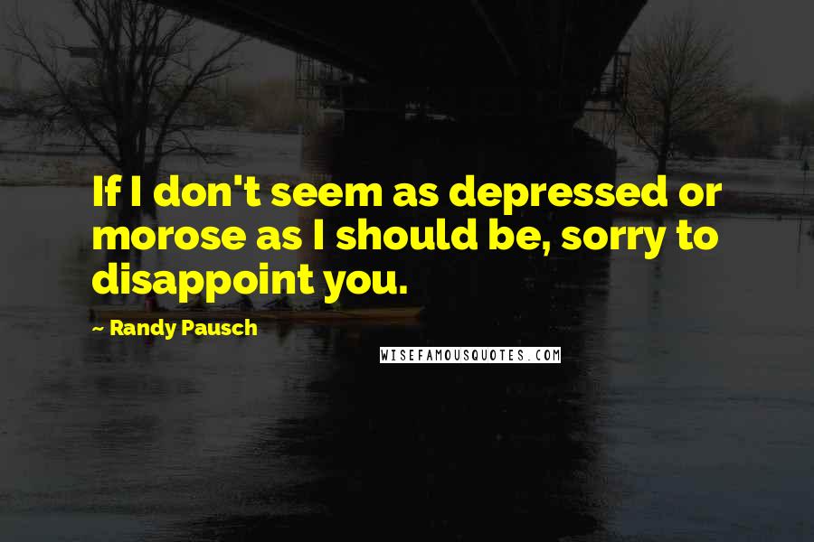 Randy Pausch Quotes: If I don't seem as depressed or morose as I should be, sorry to disappoint you.