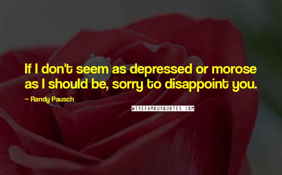 Randy Pausch Quotes: If I don't seem as depressed or morose as I should be, sorry to disappoint you.