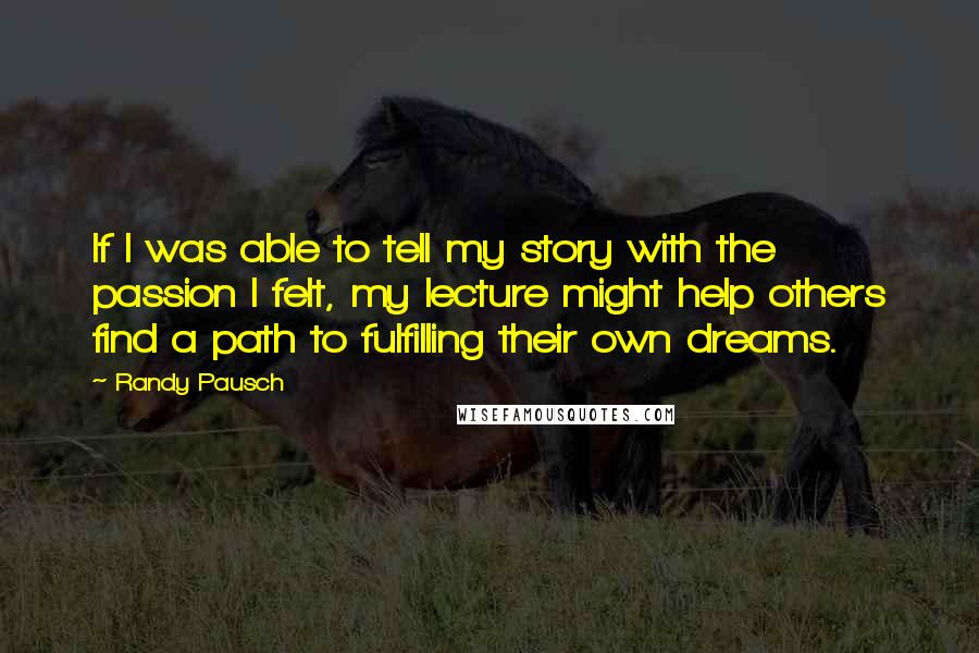 Randy Pausch Quotes: If I was able to tell my story with the passion I felt, my lecture might help others find a path to fulfilling their own dreams.