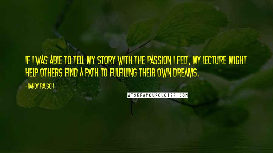 Randy Pausch Quotes: If I was able to tell my story with the passion I felt, my lecture might help others find a path to fulfilling their own dreams.