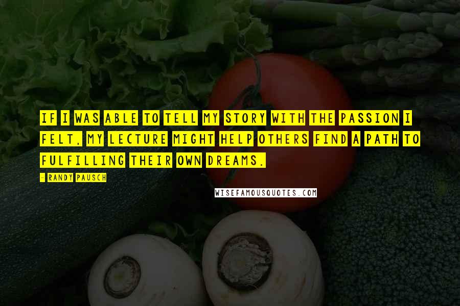 Randy Pausch Quotes: If I was able to tell my story with the passion I felt, my lecture might help others find a path to fulfilling their own dreams.