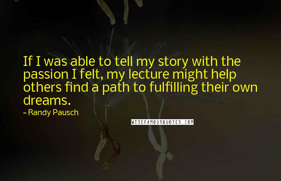 Randy Pausch Quotes: If I was able to tell my story with the passion I felt, my lecture might help others find a path to fulfilling their own dreams.