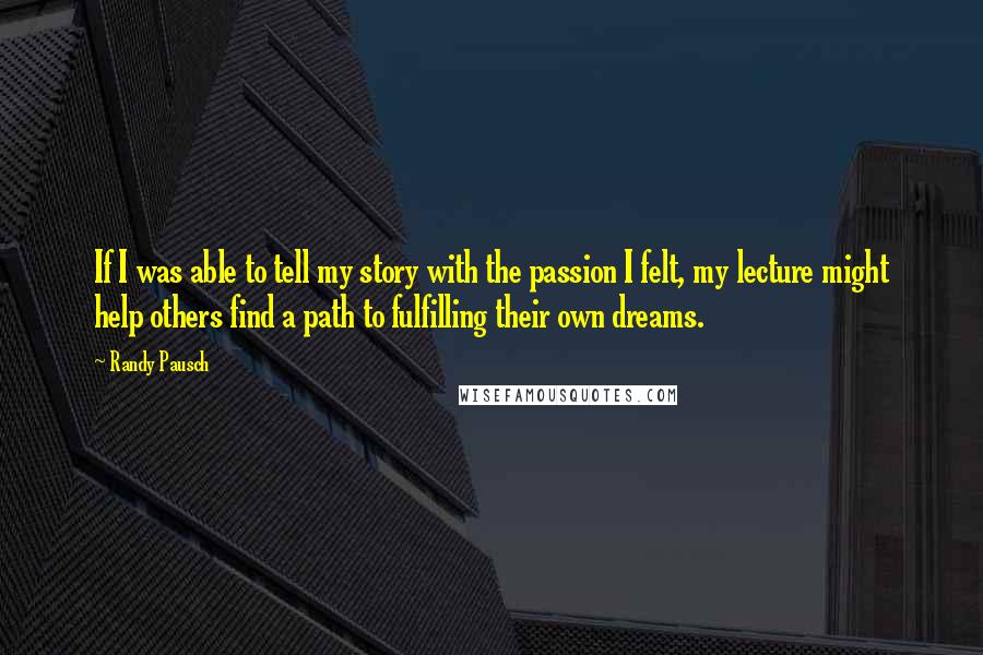 Randy Pausch Quotes: If I was able to tell my story with the passion I felt, my lecture might help others find a path to fulfilling their own dreams.